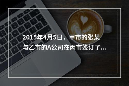 2015年4月5日，甲市的张某与乙市的A公司在丙市签订了一份