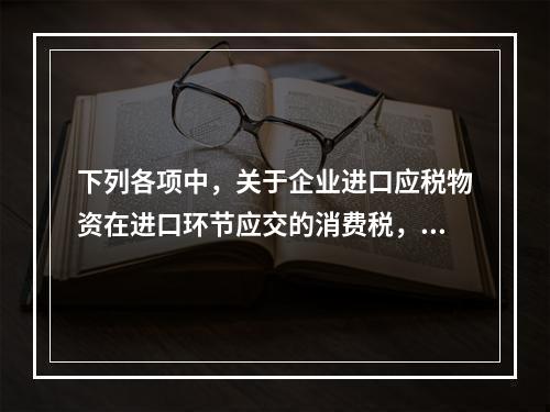 下列各项中，关于企业进口应税物资在进口环节应交的消费税，可能