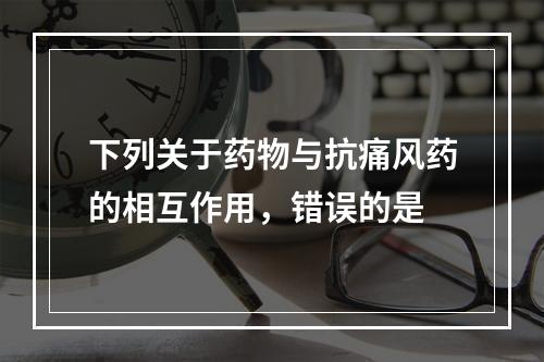 下列关于药物与抗痛风药的相互作用，错误的是