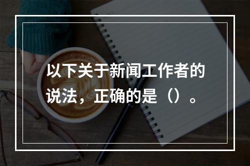 以下关于新闻工作者的说法，正确的是（）。