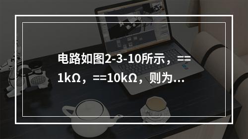 电路如图2-3-10所示，==1kΩ，==10kΩ，则为（