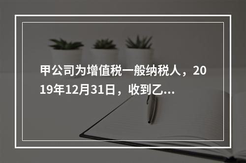 甲公司为增值税一般纳税人，2019年12月31日，收到乙公司