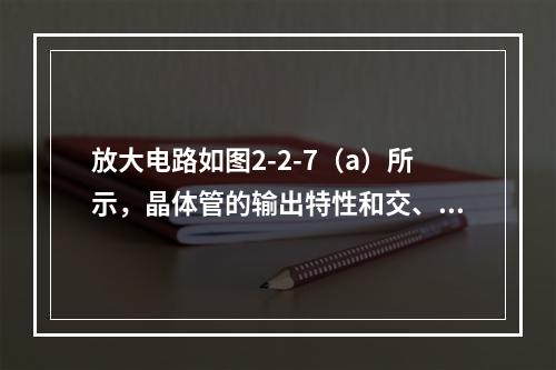 放大电路如图2-2-7（a）所示，晶体管的输出特性和交、直