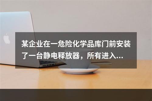 某企业在一危险化学品库门前安装了一台静电释放器，所有进入库内