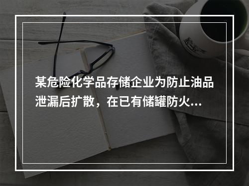 某危险化学品存储企业为防止油品泄漏后扩散，在已有储罐防火堤的