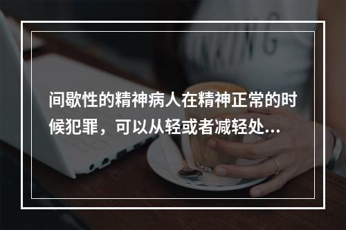 间歇性的精神病人在精神正常的时候犯罪，可以从轻或者减轻处罚。