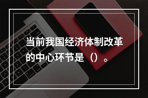 当前我国经济体制改革的中心环节是（）。