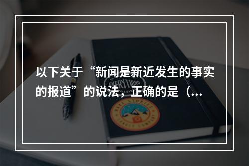 以下关于“新闻是新近发生的事实的报道”的说法，正确的是（）。