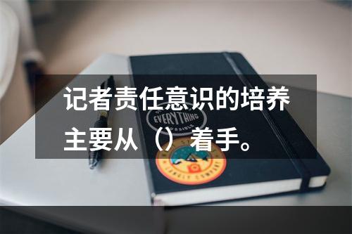 记者责任意识的培养主要从（）着手。