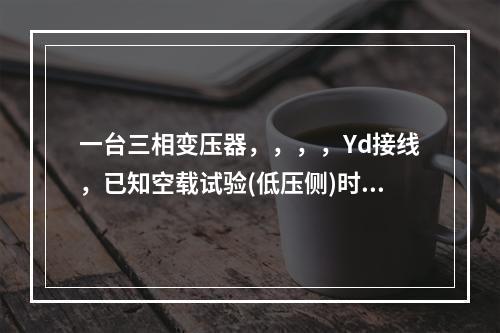 一台三相变压器，，，，Yd接线，已知空载试验(低压侧)时，