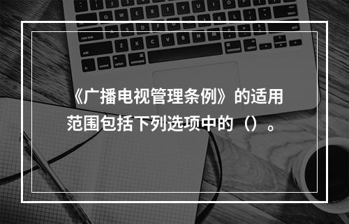 《广播电视管理条例》的适用范围包括下列选项中的（）。