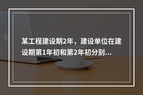 某工程建设期2年，建设单位在建设期第1年初和第2年初分别从银