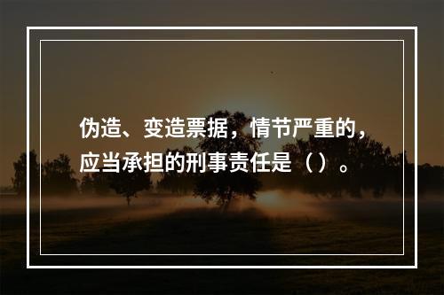 伪造、变造票据，情节严重的，应当承担的刑事责任是（ ）。