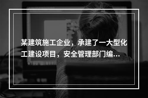 某建筑施工企业，承建了一大型化工建设项目，安全管理部门编制了