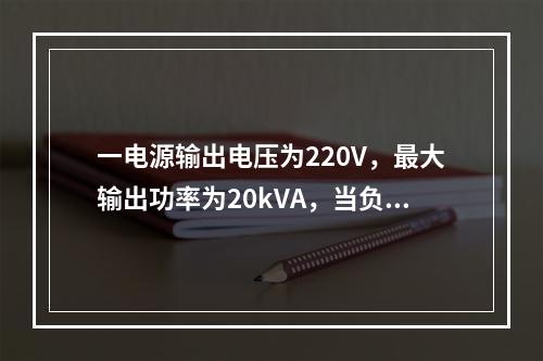 一电源输出电压为220V，最大输出功率为20kVA，当负载