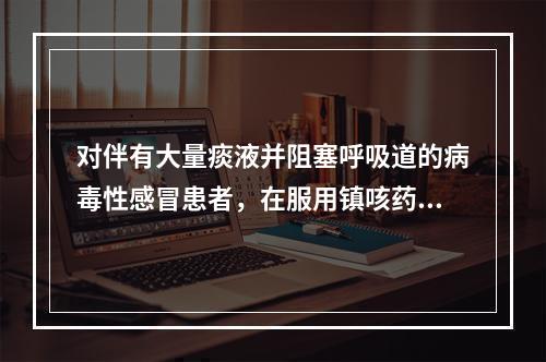 对伴有大量痰液并阻塞呼吸道的病毒性感冒患者，在服用镇咳药的同