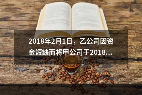 2018年2月1日，乙公司因资金短缺而将甲公司于2018年1