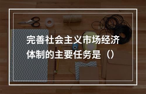 完善社会主义市场经济体制的主要任务是（）