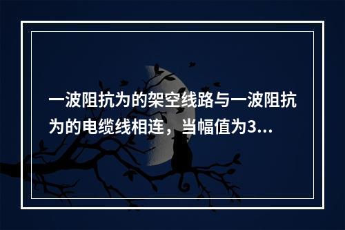 一波阻抗为的架空线路与一波阻抗为的电缆线相连，当幅值为30