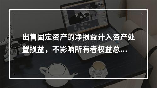 出售固定资产的净损益计入资产处置损益，不影响所有者权益总额的