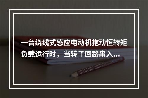 一台绕线式感应电动机拖动恒转矩负载运行时，当转子回路串入电