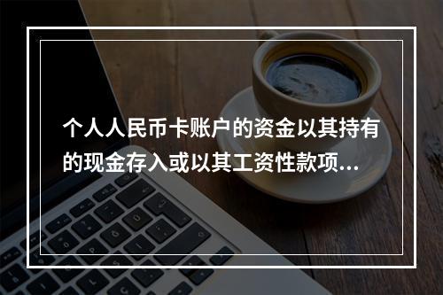 个人人民币卡账户的资金以其持有的现金存入或以其工资性款项、属