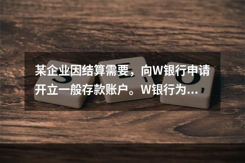 某企业因结算需要，向W银行申请开立一般存款账户。W银行为该账