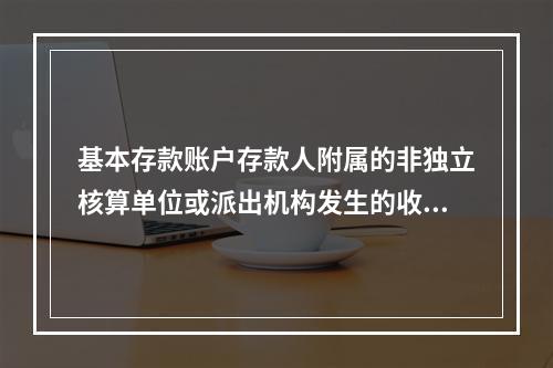 基本存款账户存款人附属的非独立核算单位或派出机构发生的收入和