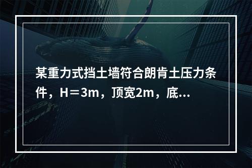 某重力式挡土墙符合朗肯土压力条件，H＝3m，顶宽2m，底宽