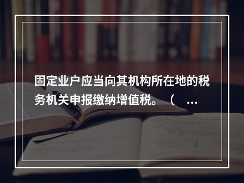 固定业户应当向其机构所在地的税务机关申报缴纳增值税。（　）