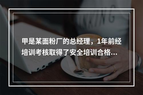 甲是某面粉厂的总经理，1年前经培训考核取得了安全培训合格证。