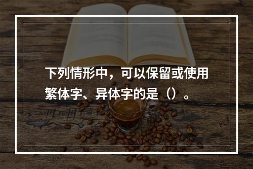 下列情形中，可以保留或使用繁体字、异体字的是（）。