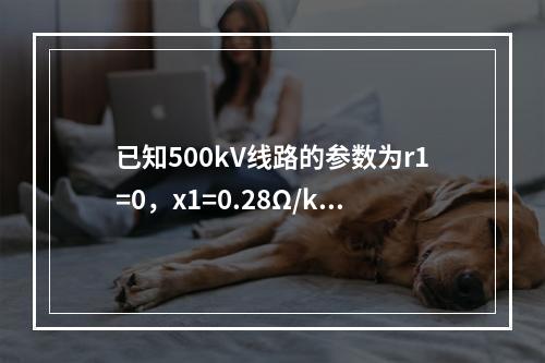 已知500kV线路的参数为r1=0，x1=0.28Ω/km