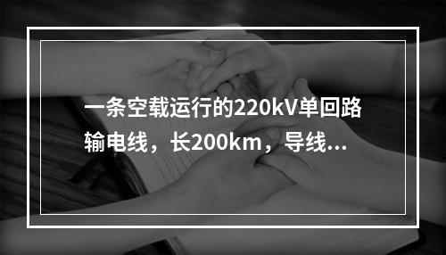 一条空载运行的220kV单回路输电线，长200km，导线型