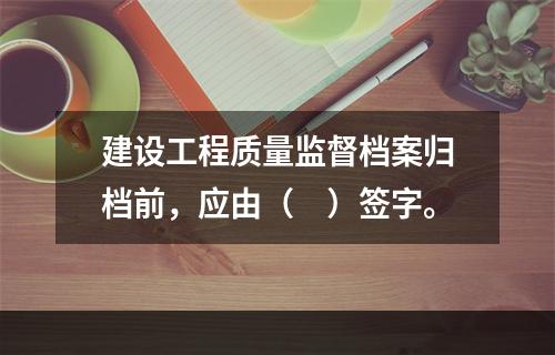 建设工程质量监督档案归档前，应由（　）签字。