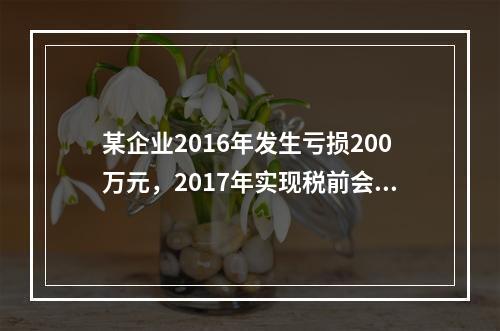 某企业2016年发生亏损200万元，2017年实现税前会计利