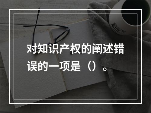 对知识产权的阐述错误的一项是（）。