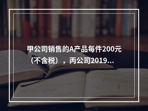 甲公司销售的A产品每件200元（不含税），丙公司2019年1