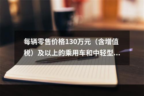 每辆零售价格130万元（含增值税）及以上的乘用车和中轻型商用