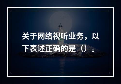 关于网络视听业务，以下表述正确的是（）。