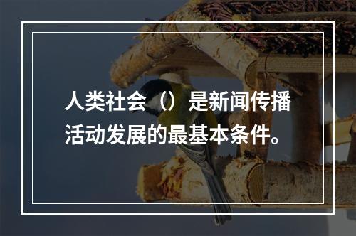 人类社会（）是新闻传播活动发展的最基本条件。