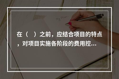 在（　）之前，应结合项目的特点，对项目实施各阶段的费用控制、