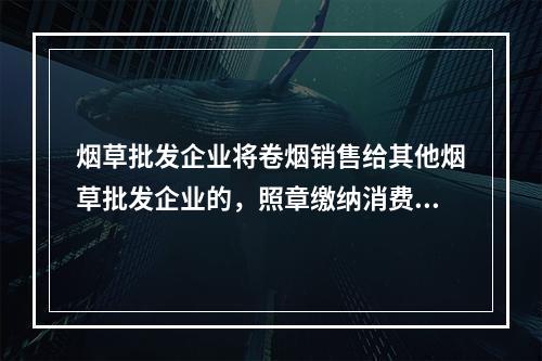 烟草批发企业将卷烟销售给其他烟草批发企业的，照章缴纳消费税。