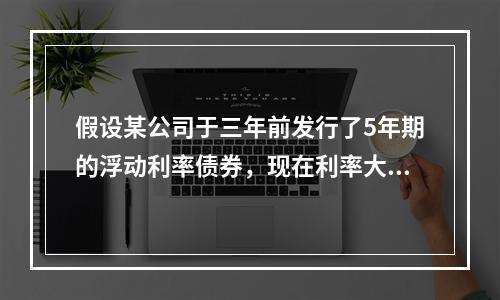 假设某公司于三年前发行了5年期的浮动利率债券，现在利率大幅上