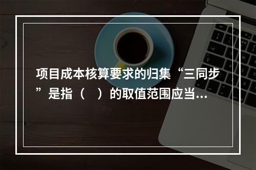 项目成本核算要求的归集“三同步”是指（　）的取值范围应当一致