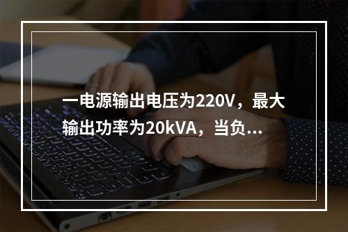 一电源输出电压为220V，最大输出功率为20kVA，当负载