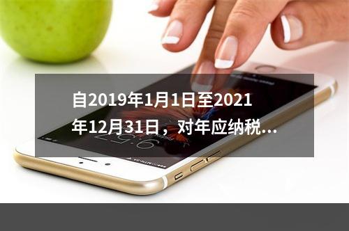 自2019年1月1日至2021年12月31日，对年应纳税所得