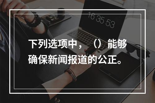 下列选项中，（）能够确保新闻报道的公正。