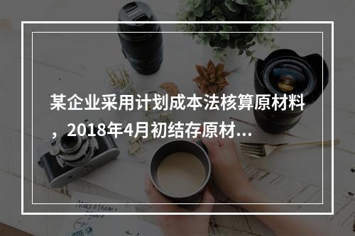 某企业采用计划成本法核算原材料，2018年4月初结存原材料计