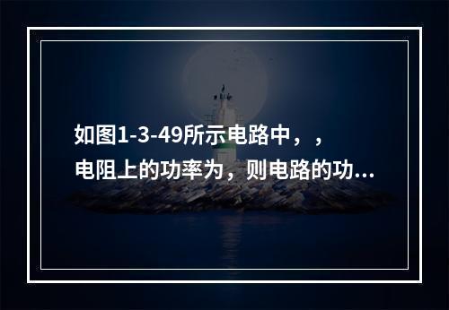 如图1-3-49所示电路中，，电阻上的功率为，则电路的功率